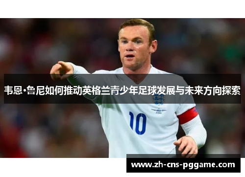 韦恩·鲁尼如何推动英格兰青少年足球发展与未来方向探索